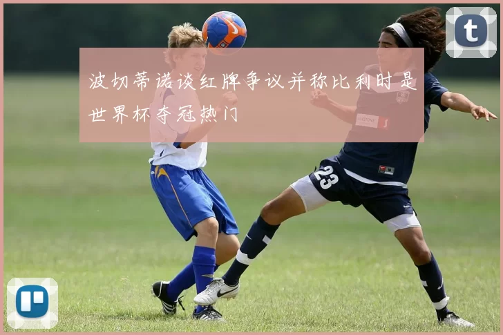 波切蒂诺谈红牌争议并称比利时是世界杯夺冠热门