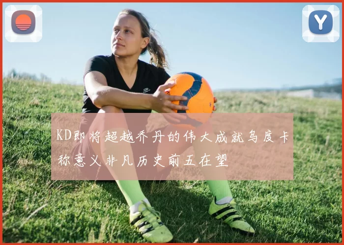 KD即将超越乔丹的伟大成就乌度卡称意义非凡历史前五在望