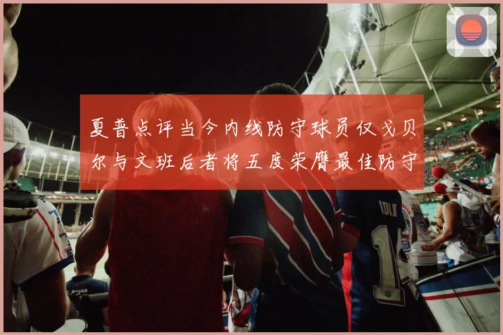 夏普点评当今内线防守球员仅戈贝尔与文班后者将五度荣膺最佳防守球员