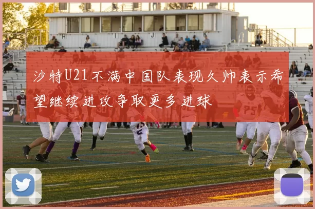 沙特U21不满中国队表现久帅表示希望继续进攻争取更多进球
