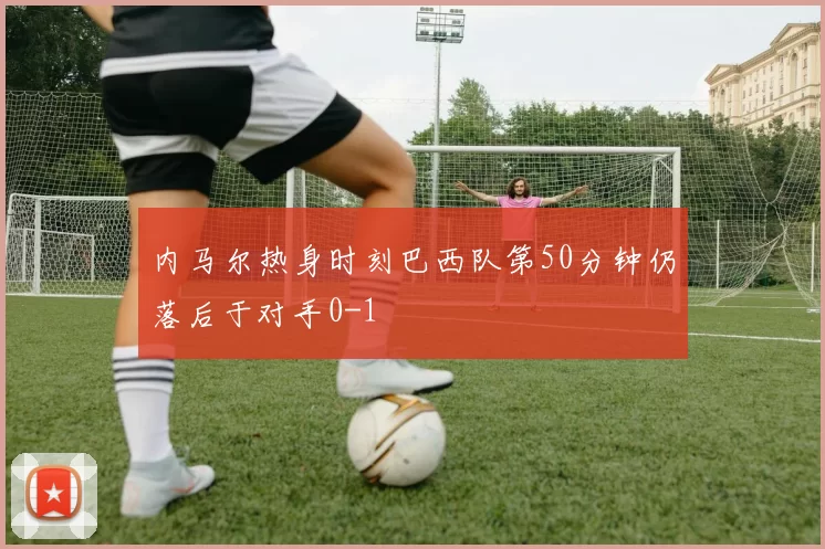内马尔热身时刻巴西队第50分钟仍落后于对手0-1