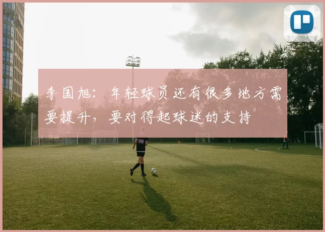 李国旭：年轻球员还有很多地方需要提升，要对得起球迷的支持