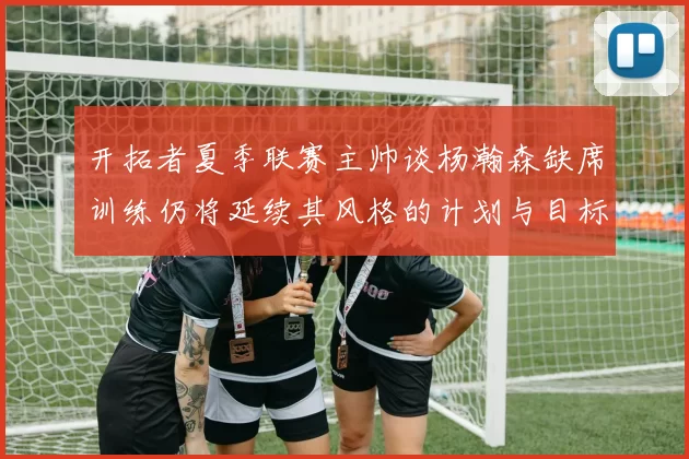 开拓者夏季联赛主帅谈杨瀚森缺席训练仍将延续其风格的计划与目标
