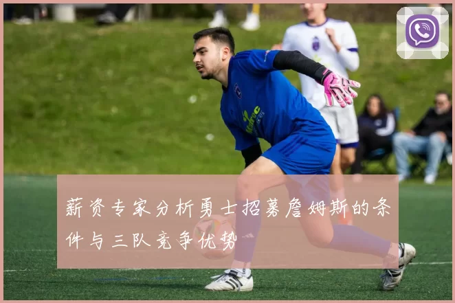 薪资专家分析勇士招募詹姆斯的条件与三队竞争优势