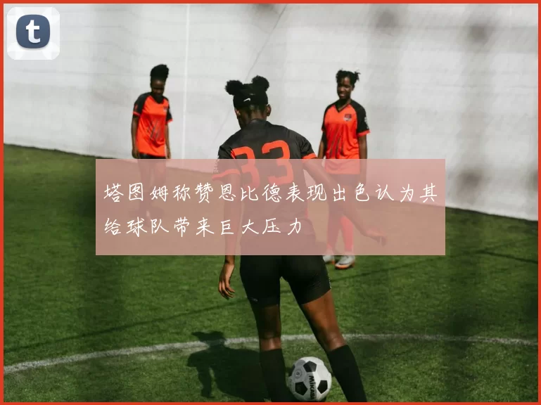 塔图姆称赞恩比德表现出色认为其给球队带来巨大压力