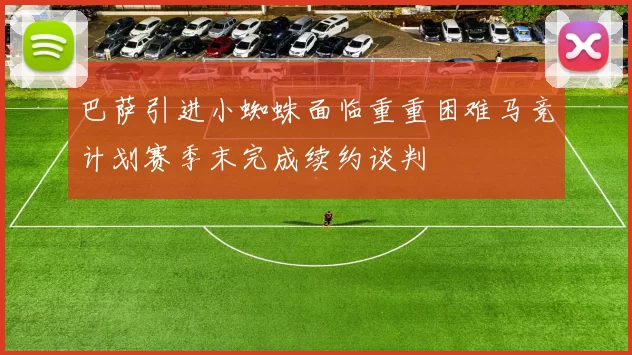 巴萨引进小蜘蛛面临重重困难马竞计划赛季末完成续约谈判