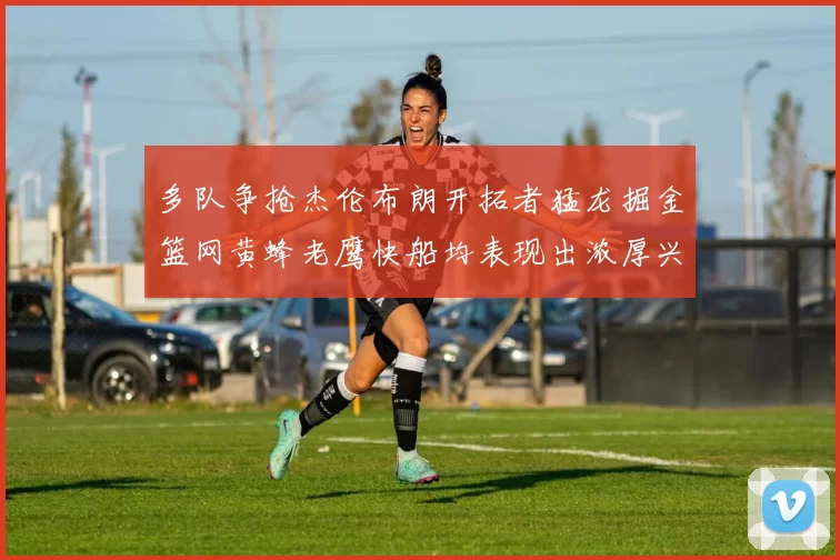 多队争抢杰伦布朗开拓者猛龙掘金篮网黄蜂老鹰快船均表现出浓厚兴趣