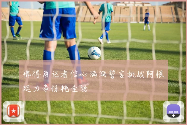 佛得角记者信心满满誓言挑战阿根廷力争惊艳全场