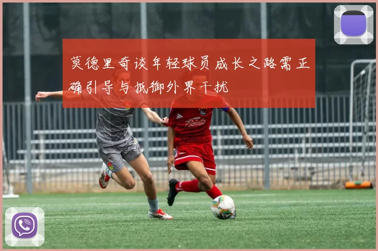 莫德里奇谈年轻球员成长之路需正确引导与抵御外界干扰