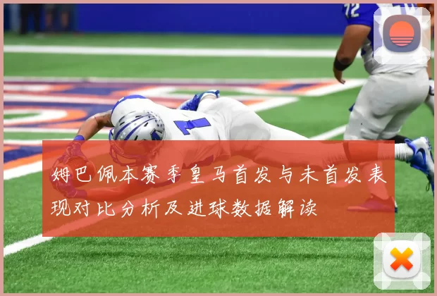 姆巴佩本赛季皇马首发与未首发表现对比分析及进球数据解读