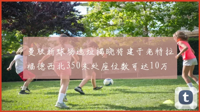 曼联新球场选址揭晓将建于老特拉福德西北350米处座位数可达10万