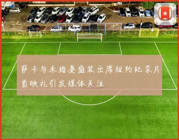 萨卡与未婚妻盛装出席纽约纪录片首映礼引发媒体关注