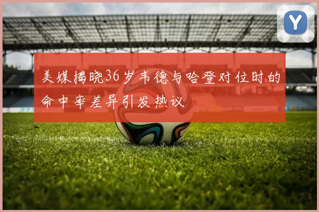 美媒揭晓36岁韦德与哈登对位时的命中率差异引发热议