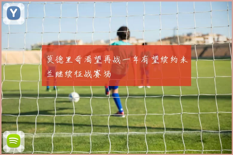 莫德里奇渴望再战一年有望续约米兰继续征战赛场