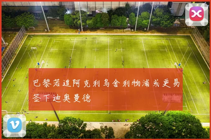 巴黎若追阿克利乌舍利物浦或更易签下迪奥曼德