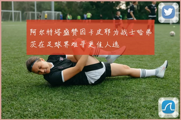 阿尔特塔盛赞因卡皮耶为战士哈弗茨在足球界难寻更佳人选
