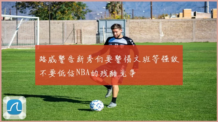 路威警告新秀们要警惕文班等强敌不要低估NBA的残酷竞争