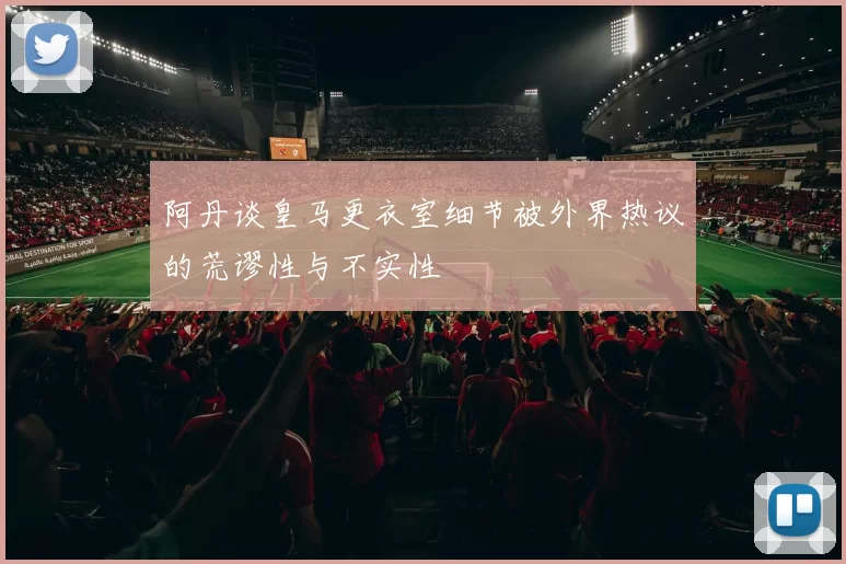 阿丹谈皇马更衣室细节被外界热议的荒谬性与不实性