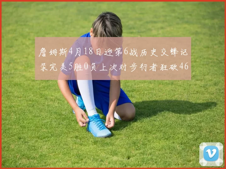 詹姆斯4月18日迎第6战历史交锋记录完美5胜0负上次对步行者狂砍46分