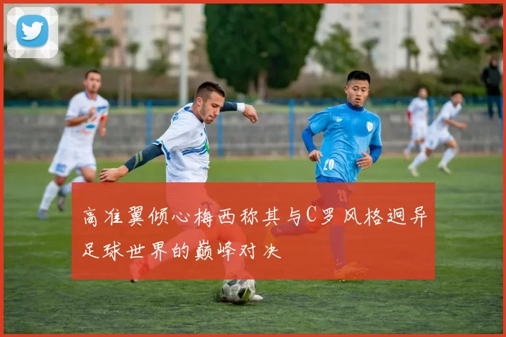 高准翼倾心梅西称其与C罗风格迥异足球世界的巅峰对决
